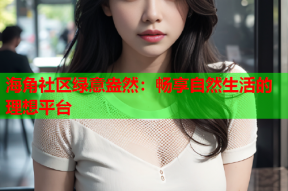 海角社区绿意盎然：畅享自然生活的理想平台