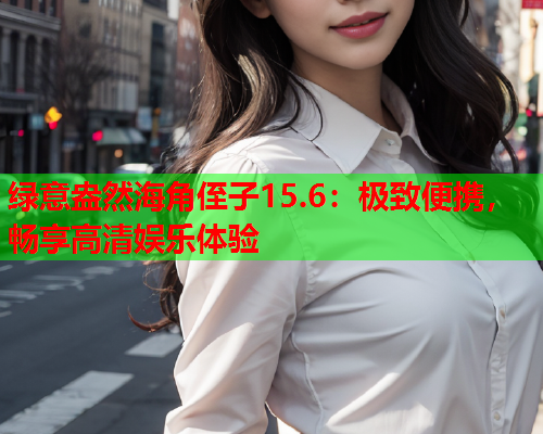 绿意盎然海角侄子15.6：极致便携，畅享高清娱乐体验  第1张